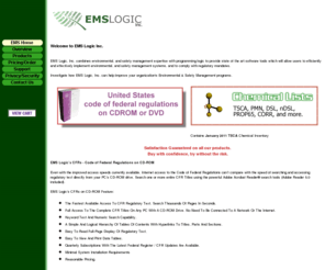 emslogic.com: EMS Logic, Inc.
EMS Logic, Inc. sells The Code of Federal Regulations (CFR), Chemical Lists including TSCA, PROP65, DSL, nDSL, CORR, and more, on CDROM and DVD. EMS Logic, Inc. combines environmental, and safety management expertise with programming logic to provide software tools which allow users to efficiently implement environmental and safety management systems, and to comply with regulatory mandates.