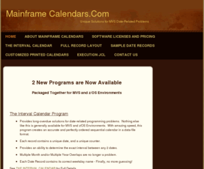 mainframecalendars.com: Mainframe Calendars - HOME
2 New Programs are Now AvailablePackaged Together for MVS and z/OS Environments  The Interval Calendar ProgramProvides long-overdue solutions for date-related programming problems.  Nothing else like this is generally available for MVS and z/OS Environment