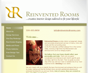 reinventedrooms.com: Reinvented Rooms - Home
Reinvented Rooms provides interior arrangement, design and real estate enhancement services in Fresno, Clovis and Visalia and the surrounding areas.     We offer design and color consultation, space planning and room floor plans, personal shopping and selection assistance, interior redesign ("one day room makeovers"), move-in furniture arrangement, new homeowner and downsize decorating, real estate staging, custom window treatments, pillows & home accents and decorating seminars, workshops, and classes. 