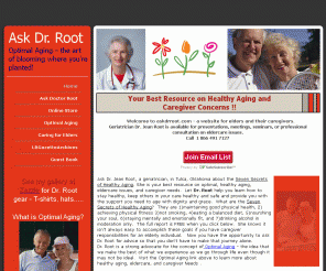 askdrroot.com:  Healthy Aging, Eldercare, Caregiving, Caregivers, Optimal Aging | Tulsa, OK
Ask a Geriatrician, Dr. Jean Root, in Tulsa, Oklahoma about the Seven Secrets of Healthy Aging. Your Best Resource on optimal, healthy Aging, eldercare, and caregiver needs.