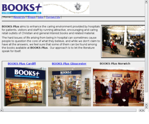 books-plus.co.uk: BOOKS Plus
BOOKS Plus aims to enhance the caring environment provided by hospitals for patients, visitors and staff by running attractive, encouraging and caring retail outlets of Christian and general interest books and related material
