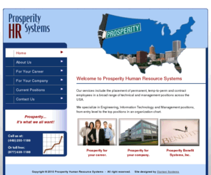 prosperityhr.com: Prosperity Human Resource Systems - Permanent, Temp-to-Perm and Contract Employee Services for Engineering, Information Technology and Management Positions
Prosperity Human Resource Systems specializes in all types of technical and management recruiting. Positions include CEO, CFO, Operations Manager, Engineering Manager, 
IT Director, Quality Manager, Mechanical Engineers, Electrical Engineers, Chemical Engineers, Metallurgical Engineers and more. We also work a great deal in the sciences; R & D Directors, Scientists, 
Chemists and Materials Scientists.  Also included are Information Technology positions such as Developers and Programmers and well as DBA’s and System Architects.