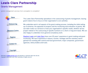 lewisclare.com: Grants administration services from inception to completetion - Lewis Clare Partnership
The Lewis Clare Partnership specialises in the outsourcing of grants management. 
We undertake work in all aspects of the grant-giving process including the initial setting up of schemes, 
the appraisal of projects and the monitoring and evaluation of grants.