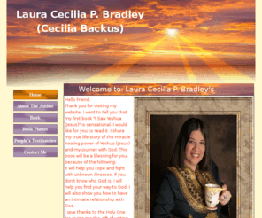 lauracpbradley.com: Laura Cecilia P. Bradley
Welcome to Laura Cecilia P. Bradley's website. Here you will find information about Laura Cecilia P. Bradley. Also on this website is her first book I Saw Yeshua(Jesus) and other items for sale.