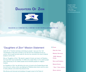 daughterofzion.biz: Daughters of Zion - Psalm 147:12-14 "Praise Adonai, O Jerusalem!" Praise your G-d,O Zion! For He has strengthened the bars of your gates: He has blessed your children within you, He makes peace in your borders, And fills you with the finest wheat."
"Daughters of Zion" Mission StatementIsaiha 40:1,2 "Comfort and keep comforting my people," says your G-d, "tell Yerushalayim to take heart; proclaim to her that she has completed her time of service, that her guilt has been paid off, that she has received