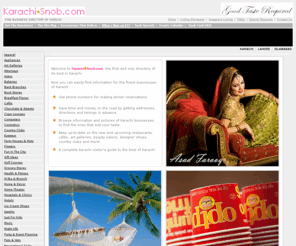 karachisnob.com: Karachi Business Directory - KarachiSnob.com
The one and only online directory of its kind in Karachi. KarachiSnob.com is an exclusive directory which features only the finest businesses in Karachi. Find out what's new in Karachi, the best places and all of thier information. Get phone numbers and addresses for the top places in Karachi. Karachi residents, visitors and tourists can find the best of Karachi Pakistan all on one site, KarachiSnob.com. Best restaurants, cafes, coffee lounges, clothing stores, country clubs, cigar lounges, bakeries, furniture stores, nightlife, wedding and marriage lawns, designer clothing stores and much more!