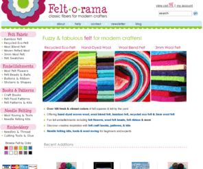 feltarama.com: Wool Felt, Wool Blend Felt, Recycled Felt at FELT-O-RAMA
Felt-o-rama specializes in classic fibers for modern crafters! We offer 100% wool felt, wool blend felt, and recycled ecospun felt. In addition to felt fabric, we carry felt handbags, wool beads, wool bracelets, felt flowers and more.