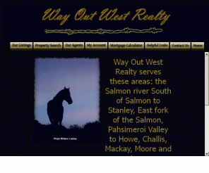 awayoutwest.com: Way Out West Realty of Challis, Idaho
Way Out West Realty of Challis, Idaho works hard to make your real estate experience pleasant and profitable. Our site gives you a tour of the many Idaho homes, ranches, acreages and commercial properties available.