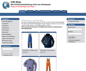 iuw-shop.net: IUW-Shop -   Mit IUW-Berufsbekleidung sicher am Arbeitsplatz 
 
   Mengen-Preisstaffelungen auf Anfrage !
Willkommen in unserem Shop
 Die ersten Produkte haben wir jetzt für Sie hier in unserem Online-Shop eingestellt. Wir werden die Produkt Palette täglich für Sie erweitern und freuen uns sehr, Ihnen unseren Online-Service zur Verfügung stellen zu dürfen.
  IUW wünscht allen Besuchern viel Spass beim surfen im Onlineshop für Berufsbekleidung.