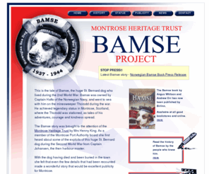 bamsemontrose.co.uk: Bamse Dog Hero - Montrose Heritage Trust
The website for Bamse, famous Norwegian dog, who sailed with the Navy in World War Two on the minesweeper Thorodd, and became a legend and hero to the people of Montrose, Scotland