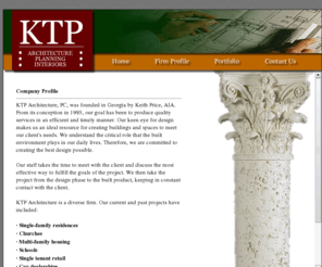 ktparch.com: KTP - Home
Company Profile

KTP Architecture, PC, was founded in Georgia by Keith Price, AIA. From its conception in 1993, our goal has been to produce quality services in an efficient and timely manner. Our keen eye for design makes us an ideal resource for creating buildings and spaces to meet our client's needs. We understand the critical role that the built environment plays in our daily lives. Therefore, we are committed to creating the best design possible. 

Our staff takes the time to meet with the client and discuss the most effective way to fulfill the goals of the project. We then take the project from the design phase to the built product, keeping in constant contact with the client. 

KTP Architecture is a diverse firm. Our current and past projects have included:

· Single-family residences
· Churches
· Multi-family housing
· Schools
· Single tenant retail
· Car dealerships
· Food courts
· Shopping centers
· University dining facilities
· Mall renovations
· Movie theaters
· Office buildings
· Restaurants
· Multi-purpose arenas
· Grocery stores
· Football stadiums
