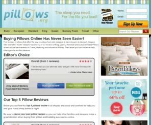 pillows.org: Pillow Reviews | Pillow Ratings & Comparisons - by Pillows.org
We Review Everything From Travel Pillows To King Sized To Fill Types For the Thousands of Pillows On Our Website.  If You Are In The Market Of 
Purchasing A New Pillow, Then Learn The Facts Before You Purchase. Here At Pillows.org.