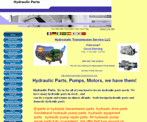 hydraulicparts.org: Hydraulic Parts We Got Them
Hydrostatic Transmission Service,LLC  is a Hydrostatic Transmission repair center, we offer hydraulic transmission repair, 

hydrostatic transmissions repair and hydraulic pump repair. We also sell hydraulic parts. We  offer repair for hydraulic 

motors , tandem hydraulic drives, hydraulic components, all hydraulic equipment, and all foreign hydrostatic  transmissions. 

We repair sundstrand, eaton, John deere ,rexroth, dynapower kawasaki, vickers,cessna,dension, case/IH,  hydrostatic pumps.We pay 

top price for hydraulic drive, pump, and motor cores.