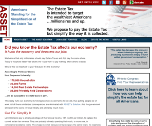 simplifyestatetax.org: ASSET – Americans Standing for the Simplification of the Estate Tax
This is the Home Page for ASSET: ASSET stands for Americans Standing for the Simplification of the Estate Tax.  It is time to reform the estate tax by changing the collection method.  ASSET is comprised of private businesses and family farms, all dedicated to changing the way the estate tax is collected.While members of Congress debate the rate and the exemptions of the estate tax, ASSET has a way to pay the estate tax with a small surcharge on taxpayers making over 1 million dollars a year or more, to replace the cash flow of the current estate tax.As a consequence, when a person dies who has been paying an estate tax, all the assets are listed on an information return (inventory) identifying who will receive each asset at the original value.  Since no "fire sale" is required, businesses can continue to operate, saving jobs.  In addition, there would be a windfall capital gains to the government on several fronts:  1. the entire cash flow has been replaced, so the government is guaranteed the stream of income 2. there is no collection expense to the IRS because the front page of the 1040 on AGI is used to calculate the estate tax, 3. There will be sales of assets, at "carryover" basis, at non "fire sale" prices.  This is good for the seller and the government.