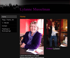 lylanne.com: Lylanne Musselman - Home
Lylanne Musselman is an award winning poet and artist, and a produced playwright. She is a correspondent to WFHB radio's BloomingOUT, with her regular feature "L" WordS. Lylanne's poems have been published or are forthcoming in Wilderness Review Literary J