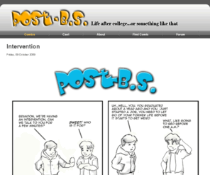 postbs.com: Post-BS
A webcomic about life after college. The phase of life immediately after college is a strange experience as we transition from a dynamic learning environment to an existence of oppressive slavery. We have to find humor in our everyday lives, because if we don't laugh about it, we'd have to cry about it. We live vicariously through others, laud every small accomplishment, and celebrate the mundane. This is life, or something like it.
