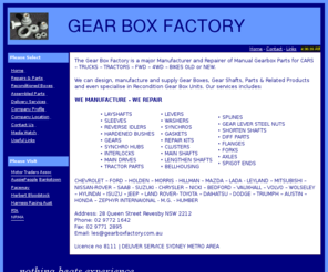 gearboxfactory.com.au: Gear Box Factory, manufacture, supply, Gear Boxes, Gear Shafts, Parts, Products, Recondition Gear Box Units, CHEVROLET, FORD, HOLDEN, MORRIS, HILLMAN, MAZDA, LADA, LEYLAND, MITSUBISHI, NISSAN-ROVER, SAAB, SUZUKI, CHRYSLER, NICKI, BEDFORD, VAUXHALL, VOLVO, WOLSELEY, HYUNDAI, ISUZU, JEEP, LAND ROVER, TOYOTA, DAIHATSU, DODGE, TRIUMPH, AUSTIN, HONDA, ZEPHYR INTERNAIONAL, M.G., HUMBER
Gear Box Factory, manufacture, supply, Gear Boxes, Gear Shafts, Parts, Products, Recondition Gear Box Units, CHEVROLET, FORD, HOLDEN, MORRIS, HILLMAN, MAZDA, LADA, LEYLAND, MITSUBISHI, NISSAN-ROVER, SAAB, SUZUKI, CHRYSLER, NICKI, BEDFORD, VAUXHALL, VOLVO, WOLSELEY, HYUNDAI, ISUZU, JEEP, LAND ROVER, TOYOTA, DAIHATSU, DODGE, TRIUMPH, AUSTIN, HONDA, ZEPHYR INTERNAIONAL, M.G., HUMBER