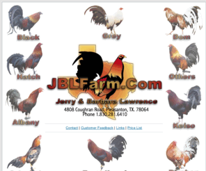 jblfarm.com: JBLFarm.Com - Quality Broodfowl Bred by Jerry Lawrence - Pleasanton, Texas
JBLFarm, Owned and Operated by Jerry and Barbara Lawrence of Pleasanton Texas. Breeding Quality Gamefowl Breeds in Asil, Birchen, Dom, Hatch, Kelso, Lacy, and Crosses of these Bloodlines.