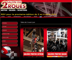 salondu2roues.com: Salon du 2 roues Lyon
Le SALON du DEUX ROUES de LYON va ouvrir ses portes les 25 – 26 et 27 février 2011 à eurexpo Lyon.
Le salon du 2 roues de Lyon est un événement incontournable rassemblant les passionnés de motos pouvant découvrir les nouveautés, rencontrer les professionnels de la moto, échanger avec les associations, s’émerveiller devant les animations...