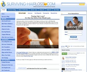 surviving-hairloss.com: Hair Loss, Living and Surviving with the Condition.
Hair Loss? Enough said. Learn first hand experience on how you can deal with your condition and most importantly your options to survive and prevent hair loss from wrecking your life.