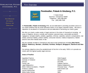 ppg-law.com: Perelmutter Potash & Ginzberg, P.C. Seymour Connecticut litigation family law attorneys New Haven Milford Waterbury Meriden Litchfield Fairfield Westport Bridgeport Stamford New Britain
At Perelmutter, Potash & Ginzberg, P.C. we offer a wide variety of legal services in the state of Connecticut including litigation, family law, divorce, custody, visitation, personal injury, automobile accidents, neglignece, wrongful death, probate, appellate, criminal, corporate, worker's compensation, real estate, premises liability, product liability, uninsured motorist, medical malpractice and other related areas of law.