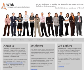 3dtek.com: Experts in providing IT & Executive Staffing Solutions
3D Tek is a boutique search firm, providing staffing solutions which include contract, temp to hire, retained  search and direct / permanent hire, for both IT and Executive search assignments through-out the United States and Canada.