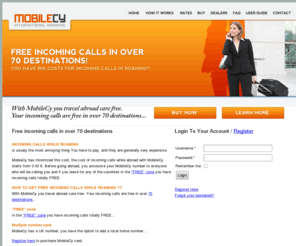 cymobtel.com: MobileCy ROAMING SIM CARD|HOTEL|RESERVATIONS|FLIGHT|NEW YEAR|CHRISTMAS|XMAS|X-MAS|2008|2009| FREE INCOMING CALLS IN ROAMING| LOW COST INTERNATIONAL CALLS FROM HOME AND ABROAD| TRAVEL PLAN NEW YEAR EVE FRANCE ITALY SPAIN CANARY ISLANDS GREECE AUSTRIA HUNGARY GERMANY| AIRLINES CRUISE HOLIDAY CHEAP QUICK ONLINE RESRVATIONS| RENT A CAR TRAIN TOURISM FLY TO RESERVATION| TOURISM BUSINESS TRIP BEST FARES| BEST DEALS| BEST ROOM PRICE TRAVEL BEACH RESERVATION| LAST MINUTE LOW COST ROAMING SIM CARD| BEST SOLUTION GSM SIM CARD FOR INTERNATIONAL COMMUNICATIONS| ROAMING CARD| INTERNATIONAL CALLS SIM CARD| OUTGOING CALLBACK SYSTEM| MULTIPLE  NUMBER SIM CARD FROM DIFERENT COUNTRIES| TRAVEL SOLUTION LOW COST TO VISIT EU| EGYPT| LEBANON| DUBAI| EUROPE| AUSTRALIA| BRASIL| EMIRATE| LET PEOPLE CALL YOU TO YOUR UK NUMBER AND GET FREE INCOMING CALLS IN OVER 70 DESTINATIONS| IF YOU LEAVE ABROAD OR YOU HAVE SOMEBODY AWAY FROM HOME COUNTRY AND YOU WANT TO COMMUNICATE| MOBILSI IS THE BEST MOBILE TELECOM SOLUTION
MobiLeCY Roaming card- free incoming calls in over 70 destinations .When travelling abroad, have the best economy in communications from 50% and till 100 % on incoming calls.Enjoy the ever best service for roaming low cost