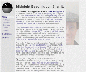 midnightbeach.com: Midnight Beach is Jon Shemitz
Midnight Beach is Jon Shemitz, a freelance programmer and author.
Jon offers software consulting and contract services, and recently finished his 2nd book -
.NET 2.0 for Delphi Programmers.