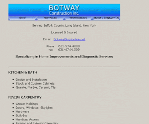 botwayonline.com: BOTWAY CONSTRUCTION, INC  - HOMEPAGE
Botway Construction Inc. of Long Island, New York is an owner operated company backed by 30 years of experience in the kitchen, bath, and home remodeling industry. Our primary area of service is Suffolk County, NY. We are licensed and insured. 