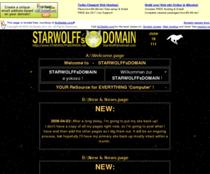 starwolff.net: STARWOLFFsDOMAIN ~ YOUR ReSource for EVERYTHING 'Computer' ! - WWW Home Page - Start Page
STARWOLFFsDOMAIN ~ YOUR ReSource for EVERYTHING 'Computer' ! - WWW Home Page. STARWOLFFsDOMAIN will construct, develop, maintain, and even Host any Web Site, personal and business. - e-Mail StarWolff at: StarWolff@hotmail.com or visit http://www.STARWOLFFsDOMAIN.net for information