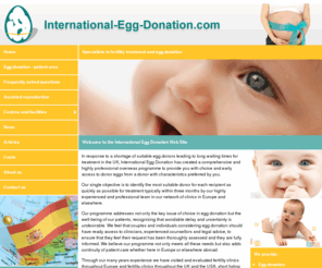 international-eggdonation.com: Egg Donation in the UK | Male and Female Infertility Experts :: Home :: International Egg Donation Programmes
International Egg Donation has created a comprehensive and highly professional overseas programme to provide you with choice and early access to donor eggs from a donor with characteristics preferred by you.