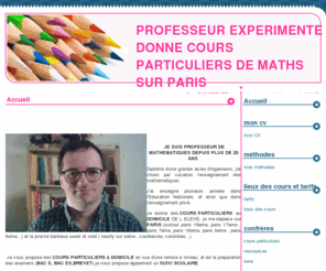 maths-paris.com: PROFESSEUR EXPERIMENTE DONNE COURS PARTICULIERS DE MATHS SUR PARIS
professeur de mathématiques diplomé grande école décrit les cours particuliers de maths qu il donne sur paris à votre DOMICILE, les conditions ,tarifs, et propose des exercices de maths