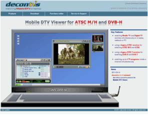 mobile-dtv-viewer.com: decontvs - Mobile DTV Viewer for ATSC-MH, DVB-H, DVB-T and ATSC
Watching mobile TV / Digital TV on laptop. World's first consumer software (DTV Viewer) for playback of DVB-H and ATSC-M/H broadcasts using legacy DVB-T and ATSC RF receivers.