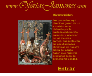 ofertasjamones.com: Comprar jamon, jamones ibericos, venta de jamones, jamon de bellota, jamon jabugo, jamon, jamon iberico, jamon bellota
Los productos aqui
		ofrecidos gozan de un exquisito sabor, obtenido por la cuidada 
		elaboracion, curacion y seleccion de las mejores carnes, que junto con 
		las peculiaridades climaticas de nuestra sierra de Jabugo, hacen que 
		nuestros productos sean de primerisima calidad. El autentico jamon de Jabugo