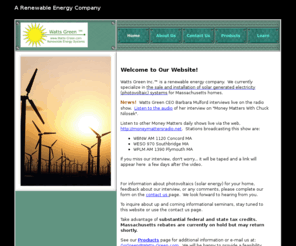wattsgreeninc.com: Watts Green is a renewable energy company specializing in the sale and installation of photovoltaic (solar energy) systems for Massachusetts homes.  Located in Canton MA, a suburb of Boston MA, Watts Green was founded by current CEO Barbara Mulford.  Watts Green promotes clean energy using the sunlight and solar panels (solar modules) placed on rooftops, ground and pole mounts in a solar array.
Watts Green Inc.TM is an alternative energy company based in Massachusetts.  We sell and install renewable energy systems, specializing in solar generated electricity, also known as photovoltaic (PV) systems. Coming soon:  wind, hydroelectric and commercial applications. Our Learn page provides educational information and links for professionals, teachers and children.  See our blog at www.watts-green.blogspot.com, and our corporate site on Twitter and Linked In to learn about generating green watts electricity.