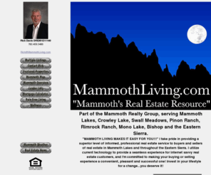 mammothliving.com: Mammoth Lakes Real Estate - Mammoth Living
Mammoth Lakes, California, Resort Real Estate Consultant, Rick Davis, provides a direct link to current multiple listings to Mammoth Real Estate and Bishop Real Estate, and serving buyers and sellers of resort and residential real estate in Mammoth, Crowley Lake, Bishop, Swall Meadows, Pinon Ranch, Rimrock Ranch, Sunny Slopes, Mono City, Intrawest Resorts nationwide, The Village at Mammoth, and throughout the Eastern Sierra of California.