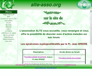 alte-asso.org: association alte : Myéloprolifération, Thrombocytémie Essentielle, Maladie de Vaquez, Splénomégalie myéloïde
Association Loi 1901 basée à SAINT SYMPHORIEN d'OZON , ayant pour but d'aider les malades atteints de maladies myéloprolifératives telles que Thrombocytémie essentielle, Maladie de Vaquez,  Splénomégalie Myéloïde ou Leucémie Myéloïde Chronique. 