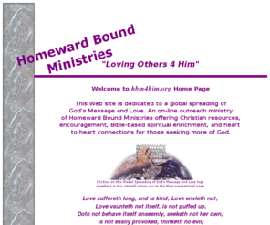 hbm4him.org: Homeward Bound Ministries
hbm4him.org is dedicated to a global spreading of God's Message and Love. An on-line ministry of Homeward Bound Ministries offering Christian resources, encouragement, Bible-based Spiritual enrichment, and heart to heart connections for those seeking more of God.