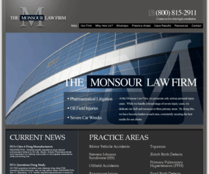 monsourlawfirm.com: Monsour Law Firm Specializing in Drug Litigation
The Monsour Law Firm is dedicated to helping the victims of corporate negligence and malfeasance get a fair shake in courtrooms across the nation. If you have a significant injury caused by the negligence of others, please call our firm for a free