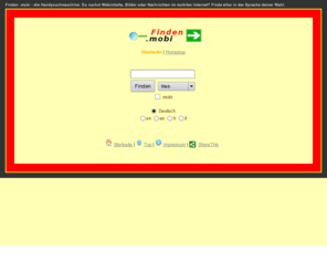 finden.mobi: Alles finden
Finden .mobi - die Handysuchmaschine. Du suchst Webinhalte, Bilder oder Nachrichten im mobilen Internet? Finde alles in der Sprache deiner Wahl. Wer mit seinem Handy oder Smartphone unterwegs ist, möchte rasch und bei 
geringer Datenmenge im Internet recherchieren. Für diesen Zweck wurde 
finden.mobi entwickelt. Ein Tool, das in den fünf häufigsten Sprachen schnelle 
Suchergebnisse verspricht. Der Nutzer kann per Drop-Down-Feld wählen, ob er den 
Suchbegriff in einer Webseite, als Bild oder in Nachrichten finden will.