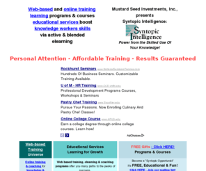 syntopic.net: web based online training programs | courses educational services | professionals managers leaders entrepreneurs | knowledge worker skills
Web-based, online training & coaching programs, courses & educational services empowers active & blended elearning creates successful & effective knowledge workers skills for professionals managers leaders or executives - Empowers yourself via affordable ROI-guaranteed Syntopic Intelligence workshops, seminars, tutorials and conferences. Leverage educational resources & tools to improve your business or non profit knowledge workers management or leadership teams. Using low cost, live, interactive online or web based elearning forums or programs we provide instructor-led, training and coaching. You'll find knowledge worker tools, career guidance, capital, newsfeeds, business or entrepreneurial opportunity resources. You will quickly solve your business or non profit project, teamwork, critical thinking, creativity, innovation, planning, design, mapping or modeling, interpersonal communication, and performance improvement results. You can empower your skills, expand your professional career options, energize your learning via effective live coaching follow-ups and reality-based, active and blended elearning programs. Artists, specialists, agents and brokers, technicians, engineers and other employees will succeed in this new Knowledge Economy only through applying, working and living by faith based, motivational and inspirational principles at their workplace, in their business and on the job.