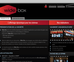 wide-box.net: WideBox
WideBox est une société qui propose un système de gestion des écrans de cinéma : affiche d'un film avec les horaires, écran de caisse, bande-annonce, etc.