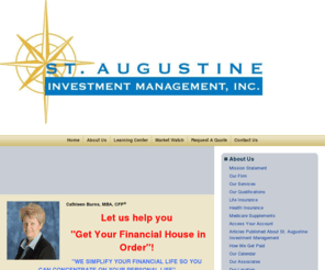 staugustineinvestmentmanagement.com: St. Augustine Investment Mangement
<title> st. augustine investment management, inc.</title> 

<meta name=description content=Cathleen Burns, investment management, portfolio management, asset management, financial advisor, capital management, investment planning, estate planning, retirement planning, tax planning strategies, investments, money management, money manager,> 

<meta name=keywords content=Cathleen Burns, St. Augustine Investment Management,  investment mgmt, st augustine, st aug, FL, florida, wealth management, portfolio management, investing, money management, securities, stocks, bonds, mutual funds, municipal bonds, munis, annuity, annuities, variable annuities, stockbroker, asset management, investment planning, certified financial planner, cfp, estate planning, retirement planning, tax planning strategies, financial services, financial advisor, insurance, ira, tax-free, rollover, inheritance, asset protection, distribution, contribution, long-term care insurance, disability insurance, life insurance, pension, cash management, investment planning, estate tax, separtate accounts, wrap accounts, 1035 exchange, st. johns county, private foundations, charity, charitable gifting, gifting strategies, endowments, newly widowed, trusts, CRT, foundations, charitable remainder trusts, environmental trusts, nature preserve trusts, environmental causes, environmental foundations, GRIT, GRAT, PRT, NIMCRUT, ILIT,> 

