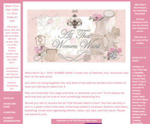 allthatwomenwant.com: All That Women Want - Magazine and web guide
ALL THAT WOMEN WANT! Magazine, web guide and resource for women. Covers Homes, Parenting,Women's Biz, Work at Home,  Entertainment, Food and Drink, What Kid's Want, Careers and Business, Computing, Travel,  Antiques, Shopping, Women's Resources, Writing, Holidays, Health and more.....