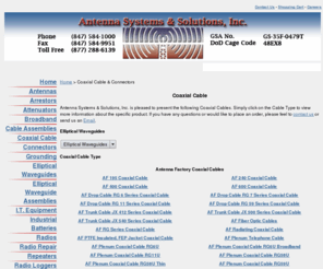 coax411.com: Coaxial Cable ~ Antenna Systems & Solutions, Inc.
Antenna Systems & Solutions Company offers brand coaxial cables to run from your antenna down the tower to the radio from Antenna Factory, Andrew, Commscope, NK DRAKA, Thermax, Times Microwave and others and manufactures jumper cables and communication feeder cable assemblies from cables such as AF-400, AF-600, AF4-50, AF4.5-50, AF5-50, AF6-50, AF7-50, LDF4-50, LDF4.5-50, LDF5-50, LDF6-50, LDF7-50, VXL5, VXL7. Antenna Systems offers SMA Connectors, TNC Connectors, BNC Connectors, N Connectors, APC Connectors, SMC Connectors, MMCX Connectors, MCX Connectors, C Connectors, SMB Connectors, SMC Connectors, Twinaxial COnnectors, 7/16 DIn Connectors, WIFI Connectors, MC Card Connectors, SSMC Connectors, SSMB COnnectors, Plugs, Jacks, Coaxial Connectors, Cable Connectors, Male Connector, Female Connector,SMA,TNC,BNC,N, APC, SMC, MMCX, MCX, C, SMB, SMC, Twinaxial, 7/16 DIn, WIFI, MC Card Connectors, SSMC, SSMB, Plugs, Jacks, Male, Female, Reverse Polarity, Reverse Thread, RP-TNC, RP-SMA, RP-N, RP-BNC, SMA Male, SMA Female, N-Male, N-Female, APC, SMC Male, SMC Female, SMB Male, SMB Female, TNC Male, TNC Female, N Jack, N PLug, TNC Jack, TNC Plug, SMA Jack, SMA Plug, SMC Jack, SMC Plug, SMB Jack, SMB Plug, 7/16 DIN Male, 7/16 DIN Female, 7/16 DIN Jack, 7/16 DIN Plug, MC Card, ORiNOCO, MMCX Jack, MMCX Plug, RP-MMCX Jack, RP-MMCX Plug, RP-MMCX Male, RP-MMCX Female, MMCX Male, MMCX Female