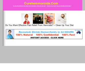 curehemmoroids.com: Suffering From Painful Hemmoroids? A 48 Hour Remedy Is At Your Fingertips. Fast And Safe At Home Relief. Guaranteed!
Remedies for painful and embarrassing hemmoroids.