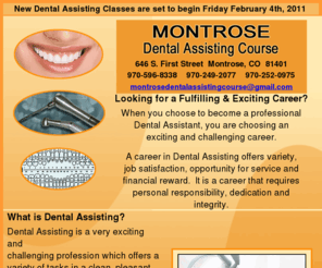 montrosedentalassistingcourse.com: Montrose Dental Assisting Course 646 S. First St.  Montrose, CO 
81401
montrose dental assisting course Looking for a Fulfilling and Exciting Career? When you choose to become a professional Dental Assistant, you are choosing an exciting and challenging career. A career in Dental Assisting offers variety, job satisfaction, opportunity for service and financial reward.  It is a career that requires personal responsibility, dedication and integrity