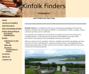 kinfolkfinders.com: Kinfolk Finders Genealogical and Historical Services -
Kinfolk Finders is a registered, full service, professional genealogy and historical research company. We are located at Parkhill, in southwestern Ontario, Canada, close to numerous primary sources collections.