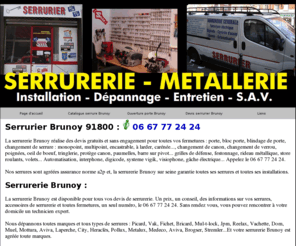 serruriersbrunoy.net: Serrurier Brunoy
Serrurier Brunoy 91800, pour vos dépannages d'urgence serrurerie Brunoy et 

conseil serrurier 91800. La serrurerie 91800 agit en en moins d'une heure pour ouverture 

porte d'entrée, porte intérieure, de garage, de voiture, de portail. Serrurerie 91 débloque 

rideaux métalliques, grilles et stores roullant, coffre fort, chaines et cadenas. 