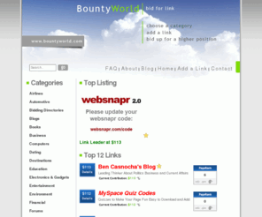 bountyworld.com: BountyWorld - Bid For Your Link
Our link script displays links alphabetically, and lets you bid your way to the top of the list. Increase your bid to take a top position, and not only will your link list higher in the directory, but you could join Link Leaders on the homepage.